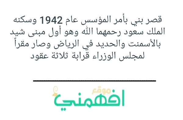 قصر بني بأمر المؤسس عام 1942 وسكنه الملك سعود رحمهما الله وهو أول مبنى شيد بالأسمنت والحديد في الرياض وصار مقراً لمجلس الوزراء قرابة ثلاثة عقود